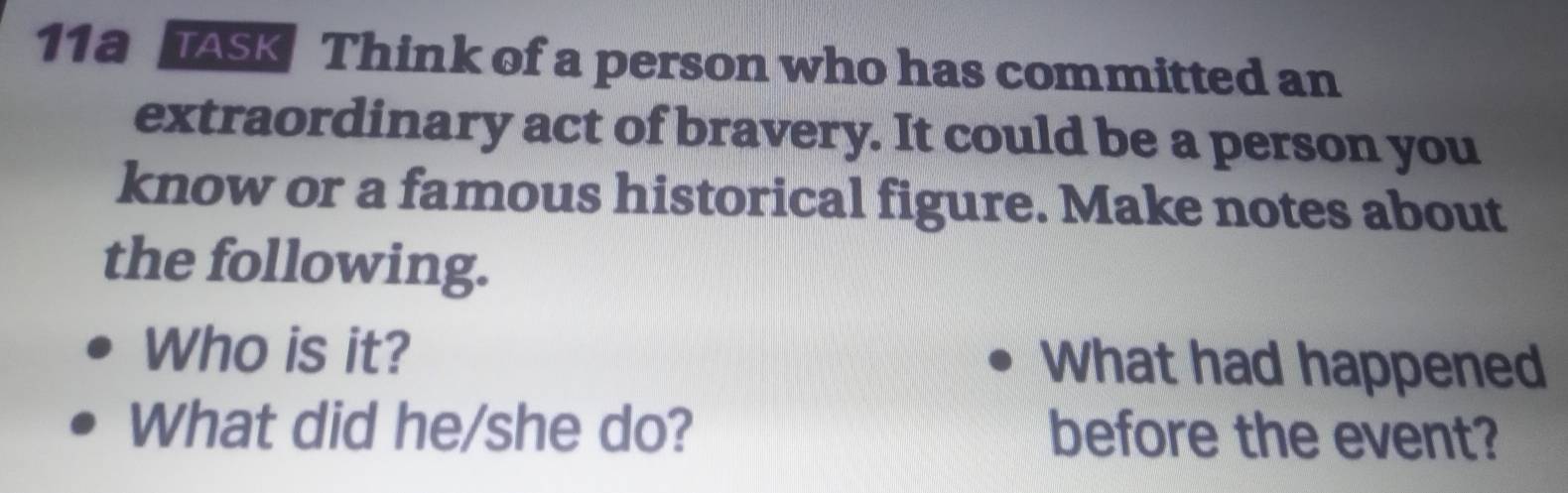 11a TASK Think of a person who has committed an 
extraordinary act of bravery. It could be a person you 
know or a famous historical figure. Make notes about 
the following. 
Who is it? What had happened 
What did he/she do? before the event?