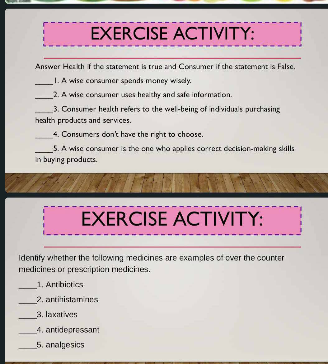 EXERCISE ACTIVITY: 
Answer Health if the statement is true and Consumer if the statement is False. 
_1. A wise consumer spends money wisely. 
_2. A wise consumer uses healthy and safe information. 
_3. Consumer health refers to the well-being of individuals purchasing 
health products and services. 
_4. Consumers don't have the right to choose. 
_5. A wise consumer is the one who applies correct decision-making skills 
in buying products. 
EXERCISE ACTIVITY: 
Identify whether the following medicines are examples of over the counter 
medicines or prescription medicines. 
_1. Antibiotics 
_2. antihistamines 
_ 
3. laxatives 
_4. antidepressant 
_5. analgesics