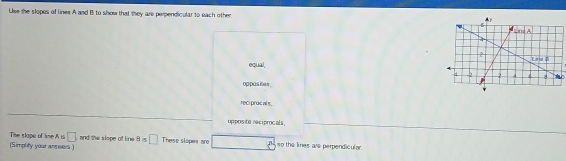 Lise the slopes of lines A and I to show that they are perpendicular to each other.
equal,
oppasites .
reci procals .
oppos te reciprocals.
The slape of tie A is □
(Simplify your annsers ) and the slope of line 8=□ These slopes are □ so the lines are perpendicular.