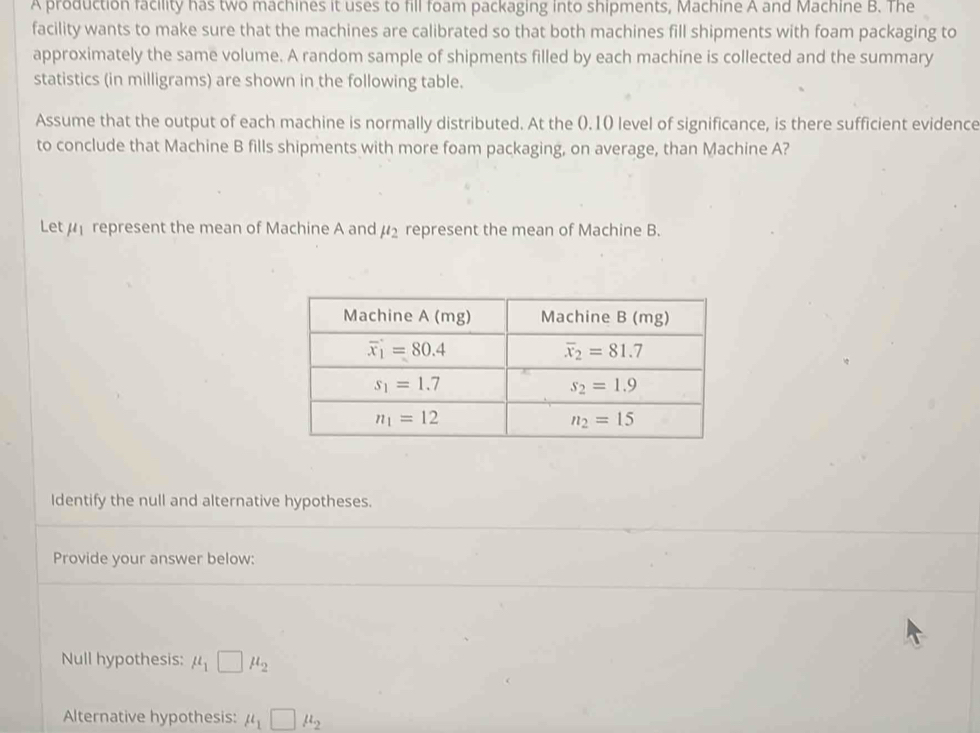 A production facility has two machines it uses to fill foam packaging into shipments, Machine A and Machine B. The
facility wants to make sure that the machines are calibrated so that both machines fill shipments with foam packaging to
approximately the same volume. A random sample of shipments filled by each machine is collected and the summary
statistics (in milligrams) are shown in the following table.
Assume that the output of each machine is normally distributed. At the ().10 level of significance, is there sufficient evidence
to conclude that Machine B fills shipments with more foam packaging, on average, than Machine A?
Let   represent the mean of Machine A and mu _2 represent the mean of Machine B.
Identify the null and alternative hypotheses.
Provide your answer below:
Null hypothesis: mu _1□ mu _2
Alternative hypothesis: mu _1□ mu _2