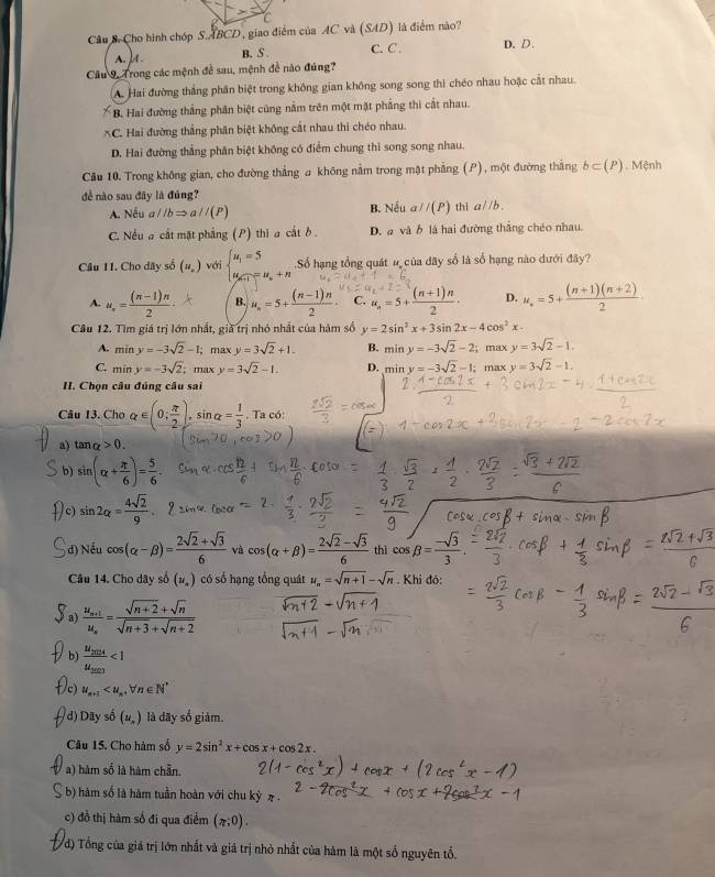 Câu S- Cho hình chóp S.ABCD, giao điểm của AC và (SAD) là điểm nào?
B. S . C. C . D.D.
Câu 9, Trong các mệnh để sau, mệnh đề nào đúng?
A. Hai đường thắng phân biệt trong không gian không song song thì chéo nhau hoặc cắt nhau.
B. Hai đường thắng phân biệt cùng nằm trên một mặt phẳng thì cắt nhau.
*C. Hai đường thắng phân biệt không cắt nhau thi chéo nhau.
D. Hai đường thẳng phân biệt không có điểm chung thi song song nhau.
Cầu 10. Trong không gian, cho đường thẳng a không nằm trong mật phẳng (P), một đường thắng b⊂ (P) 1. Mệnh
đề nào sau đây là đủng? th1 aparallel b.
A. Nếu a//bRightarrow a//(P) B. Nếu aparallel (P)
C. Nếu a cắt mật phẳng (P) thì a cắt b D. a và b là hai đường thắng chéo nhau.
Câu 11. Cho dây số (u_.) với beginarrayl u_1=5 u_n+1=u_n+nendarray. Số hạng tổng quát # của dãy sổ là số hạng nào dưới đây?
A. u_n= ((n-1)n)/2 · B. u_n=5+ ((n-1)n)/2 · C. u_n=5+ ((n+1)n)/2 · D. u_n=5+ ((n+1)(n+2))/2 ·
Câu 12. Tìm giá trị lớn nhất, giả trị nhỏ nhất của hàm số y=2sin^2x+3sin 2x-4cos^2x.
A. miny=-3sqrt(2)-1; max y=3sqrt(2)+1. B. miny=-3sqrt(2)-2; max y=3sqrt(2)-1.
C. miny=-3sqrt(2) max y=3sqrt(2)-1. D. min y=-3sqrt(2)-1;; max y=3sqrt(2)-1.
II. Chọn câu đúng câu sai
Câu 13. Cho alpha ∈ (0; π /2 ),sin alpha = 1/3 . Ta có:
a) tan _Q>0.
b) sin (alpha + π /6 )= 5/6 .
c) sin 2alpha = 4sqrt(2)/9 
d) Nếu cos (alpha -beta )= (2sqrt(2)+sqrt(3))/6  và cos (alpha +beta )= (2sqrt(2)-sqrt(3))/6  thì cos beta = (-sqrt(3))/3 
Câu 14. Cho dãy số (u_.) có số hạng tổng quát u_n=sqrt(n+1)-sqrt(n). Khi đó:
a frac u_n+1u_n= (sqrt(n+2)+sqrt(n))/sqrt(n+3)+sqrt(n+2) 
b) frac u_2024u_2023<1</tex>
c) u_n+1
d) Dãy số (u_n) là dãy số giảm.
Câu 15. Cho hàm số y=2sin^2x+cos x+cos 2x.
a) hàm số là hàm chẵn.
() hàm số là hàm tuần hoàn với chu kỳ π .
c) đồ thị hàm số đi qua điểm (π ;0).
đ) Tổng của giá trị lớn nhất và giá trị nhỏ nhất của hàm là một số nguyên tổ.