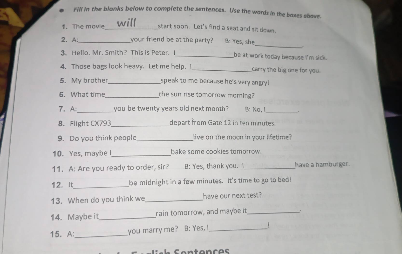 Fill in the blanks below to complete the sentences. Use the words in the boxes above. 
1. The movie_ start soon. Let’s find a seat and sit down. 
_ 
2. A: _your friend be at the party? B: Yes, she 
3. Hello. Mr. Smith? This is Peter. I_ be at work today because I'm sick. 
4. Those bags look heavy. Let me help. I_ carry the big one for you. 
5. My brother_ speak to me because he’s very angry! 
6. What time_ the sun rise tomorrow morning? 
7. A:_ you be twenty years old next month? B: No, I_ 
. 
8. Flight CX793_ depart from Gate 12 in ten minutes. 
9. Do you think people_ live on the moon in your lifetime? 
10. Yes, maybe I_ bake some cookies tomorrow. 
11. A: Are you ready to order, sir? B: Yes, thank you. I_ have a hamburger. 
12. It_ be midnight in a few minutes. It’s time to go to bed! 
13. When do you think we_ have our next test? 
14. Maybe it_ rain tomorrow, and maybe it_ 
` 
15. A:_ you marry me? B: Yes, I_ 
 
Sentences