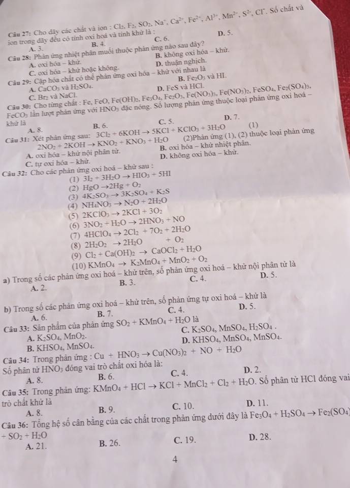 Cho dây các chất và ion : Cl_2.F_2.SO_2. , Na°. Ca^(2+),Fe^(2+),Al^(3+),Mn^(2+),S^(2-),Cl^-,So chất và
ion trong dãy đều có tính oxi hoá và tính khử là : D. 5.
A. 3. B. 4.
Câu 28: Phản ứng nhiệt phân muối thuộc phản ứng nào sau dây? C. 6.
B. không oxi hóa - khử.
A. oxi hóa - khử.
C. oxi hóa - khử hoặc không.
Câu 29: Cập hóa chất có thể phân ứng oxi hóa - khử với nhau là D. thuận nghịch.
A. CaCO_3 và H_2SO_4. B. Fe_2O_3 và HI.
C. Br và NaCl.
Câu 30: Cho từng chất : Fe, F FeO,Fe(OH)_2,Fe_3O_4,Fe_2O_3,Fe(NO_3)_3,Fe(NO_3)_2,FeSO_4,Fe_2(SO_4)_3, D. FeS và HCl.
FeCO₃ lần lượt phản ứng với HNO_3 đặc nóng. Số lượng phản ứng thuộc loại phản ứng oxi hoá -
khử là C. 5. D. 7.
(1)
A. 8. B. 6. 3Cl_2+6KOHto 5KCl+KClO_3+3H_2O (2)Phản ứng (1), (2) thuộc loại phản ứng
Câu 31: Xét phản ứng sau: 2NO_2+2KOHto KNO_2+KNO_3+H_2O B. oxi hóa - khử nhiệt phân,
A. oxi hóa - khử nội phân tử.
C. tự oxi hỏa - khử. D. không oxi hóa - khử.
Câu 32: Cho các phản ứng oxi hoá - khử sau :
(1) 3I_2+3H_2Oto HIO_3+5HI
(2) HgOto 2Hg+O_2
(3) 4K_2SO_3to 3K_2SO_4+K_2S
(4) NH_4NO_3to N_2O+2H_2O
(5) 2KClO_3to 2KCl+3O_2
(6) 3NO_2+H_2Oto 2HNO_3+NO
(7) 4HClO_4to 2Cl_2+7O_2+2H_2O
(8) 2H_2O_2to 2H_2O +O_2
(9) Cl_2+Ca(OH)_2to CaOCl_2+H_2O
(10) KMnO_4to K_2MnO_4+MnO_2+O_2
a) Trong số các phản ứng oxi hoá - khử trên, số phản ứng oxi hoá - khử nội phân tử là
A. 2. B. 3. C. 4. D. 5.
b) Trong số các phản ứng oxi hoá - khử trên, số phản ứng tự oxi hoá - khử là
A. 6. B. 7. C. 4. D. 5.
 
Câu 33: Sản phẩm của phản ứng SO_2+KMnO_4+H_2Ola K_2SO_4,MnSO_4,H_2SO_4.
C.
A. K_2SO_4,MnO_2. KHSO_4,MnSO_4,MnSO_4.
D.
B. KHSO_4, i MnSO_4.
Câu 34: Trong phản ứng : Cu+HNO_3to Cu(NO_3)_2+NO+H_2O
Số phân tử HNO_3 đóng vai trò chất oxi hóa là:
A. 8. B. 6. C. 4.
D. 2.
Câu 35: Trong phản ứng: KI KMnO_4+HClto KCl+MnCl_2+Cl_2+H_2O. Số phân tử HCl đóng vai
trò chất khử là D. 11.
A. 8. B. 9. C. 10.
Câu 36: Tổng hệ số cân bằng của các chất trong phản ứng dưới đây là Fe_3O_4+H_2SO_4to Fe_2(SO_4)
+SO_2+H_2O D. 28.
A. 21. B. 26. C. 19.
4