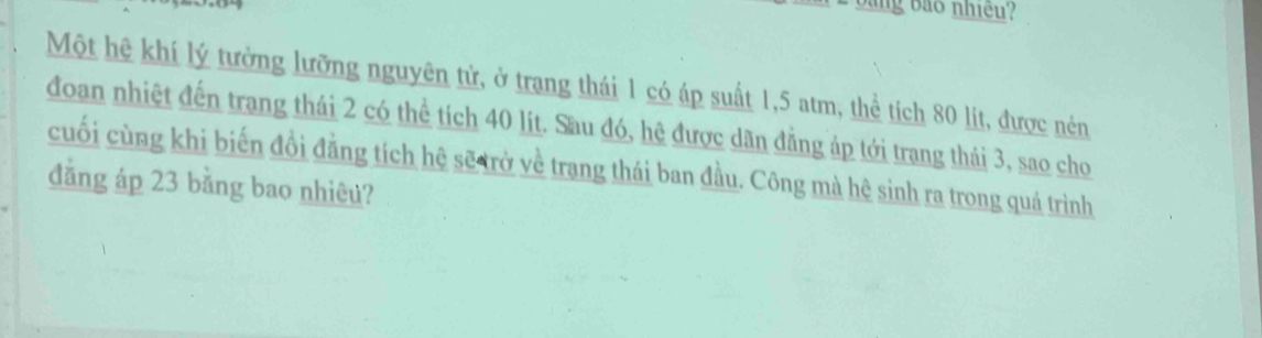 ang bảo nhiều 
Một hệ khí lý tưởng lưỡng nguyên tử, ở trang thái 1 có áp suất 1,5 atm, thể tích 80 lít, được nén 
đoan nhiệt đến trang thái 2 có thể tích 40 lít. Sau đó, hệ được dãn đẳng áp tới trang thái 3, sao cho 
cuối cùng khi biến đồi đẳng tích hệ sẽ trở về trang thái ban đầu. Công mà hệ sinh ra trong quá trình 
đẳng áp 23 bằng bao nhiêu?