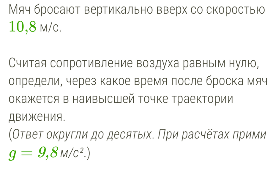 Мяч бросают вертикально вверх со скоростью
10,8 m/c. 
Считая сопротивление воздуха равным нулю, 
олредели, через какое время после броска мяч 
окажется в наивысшей точке траектории 
ДΒижения. 
(Оτвеτ оκругли дο десяτых. Πри расчёτах πрими
g=9,8M/c^2.)