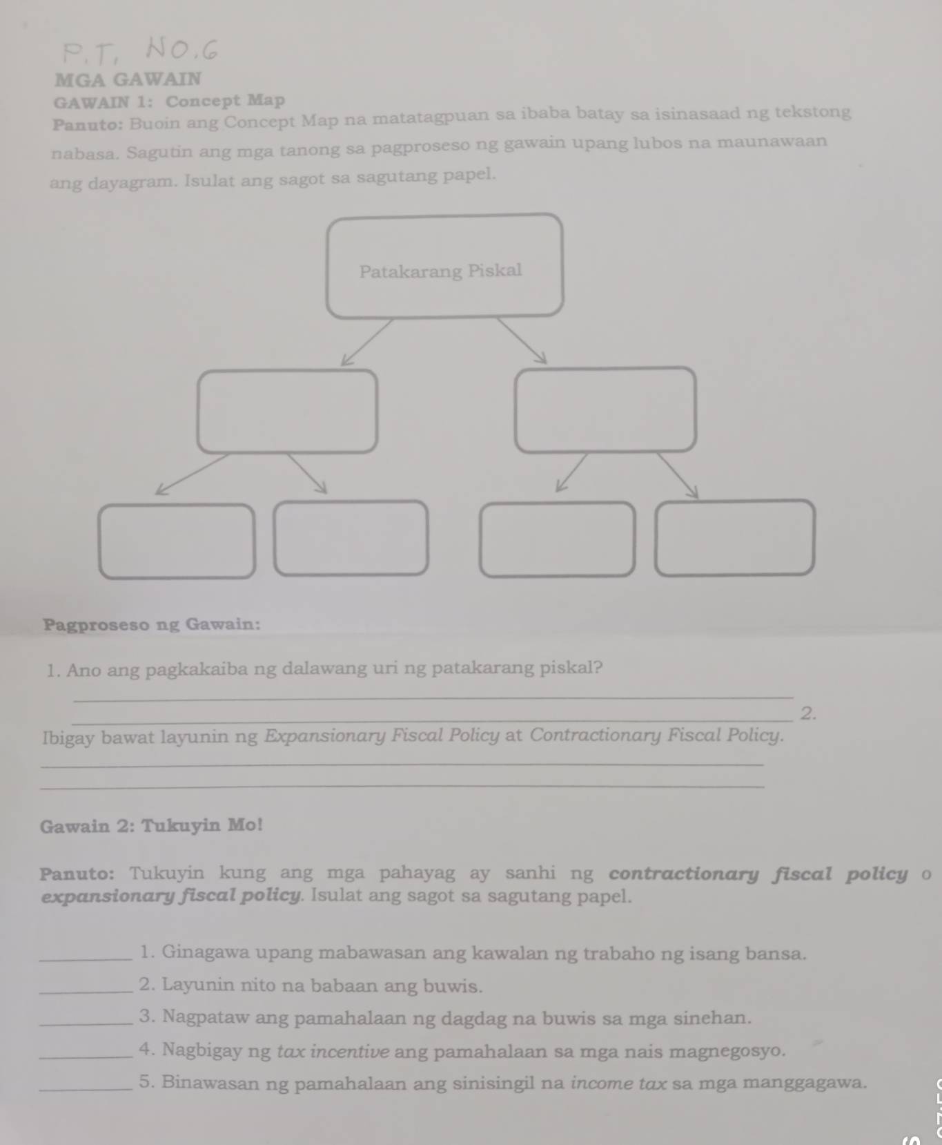 MGA GAWAIN 
GAWAIN 1: Concept Map 
Panuto: Buoin ang Concept Map na matatagpuan sa ibaba batay sa isinasaad ng tekstong 
nabasa. Sagutin ang mga tanong sa pagproseso ng gawain upang lubos na maunawaan 
ang dayagram. Isulat ang sagot sa sagutang papel. 
Patakarang Piskal 
Pagproseso ng Gawain: 
1. Ano ang pagkakaiba ng dalawang uri ng patakarang piskal? 
_ 
_2. 
Ibigay bawat layunin ng Expansionary Fiscal Policy at Contractionary Fiscal Policy. 
_ 
_ 
Gawain 2: Tukuyin Mo! 
Panuto: Tukuyin kung ang mga pahayag ay sanhi ng contractionary fiscal policy o 
expansionary fiscal policy. Isulat ang sagot sa sagutang papel. 
_1. Ginagawa upang mabawasan ang kawalan ng trabaho ng isang bansa. 
_2. Layunin nito na babaan ang buwis. 
_3. Nagpataw ang pamahalaan ng dagdag na buwis sa mga sinehan. 
_4. Nagbigay ng tax incentive ang pamahalaan sa mga nais magnegosyo. 
_5. Binawasan ng pamahalaan ang sinisingil na income tax sa mga manggagawa.