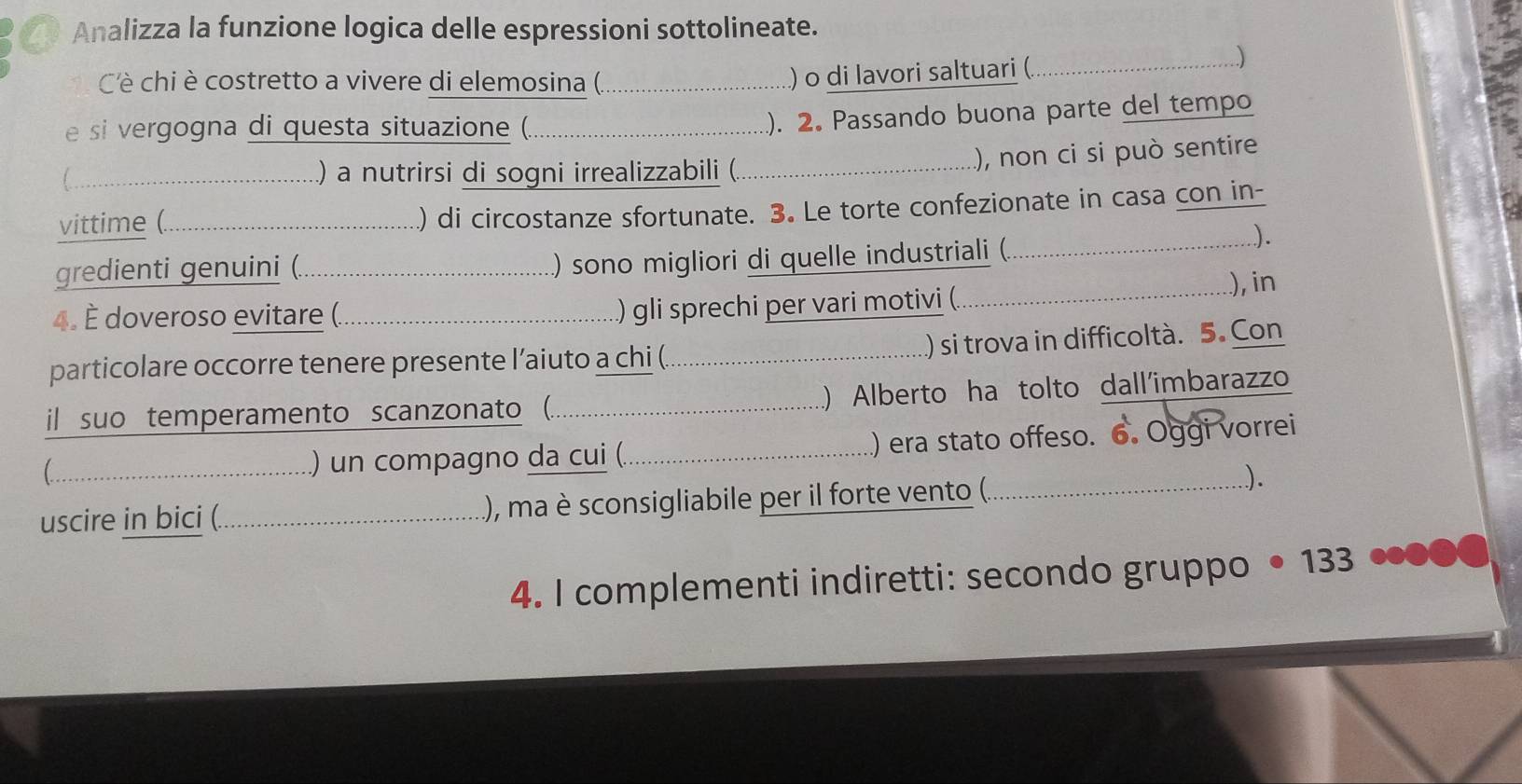 Analizza la funzione logica delle espressioni sottolineate. 
Cè chi è costretto a vivere di elemosina (._ 
) o di lavori saltuari (._ 
) 
e si vergogna di questa situazione (._ 
). 2. Passando buona parte del tempo 
_.) a nutrirsi di sogni irrealizzabili (._ ), non ci si può sentire 
vittime (._ ) di circostanze sfortunate. 3. Le torte confezionate in casa con in- 
gredienti genuini (._ 
) sono migliori di quelle industriali (_ 
). 
_...), in 
4. È doveroso evitare (._ 
) gli sprechi per vari motivi (. 
particolare occorre tenere presente l’aiuto a chi (._ ) si trova in difficoltà. 5. Con 
il suo temperamento scanzonato (._ ) Alberto ha tolto dall'imbarazzo 
_ ) un compagno da cui (._ ) era stato offeso. 6. Oggi vorrei 
uscire in bici (._ (), ma è sconsigliabile per il forte vento (._ 
). 
4. I complementi indiretti: secondo gruppo 133