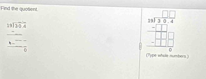 Find the quotient.
beginarrayr 19encloselongdiv 30.4endarray
frac frac --frac 0
beginarrayr □ □  18encloselongdiv 39.4 -□ □  hline □ □ □  -□ □ □  hline 0endarray
(Type whole numbers.)