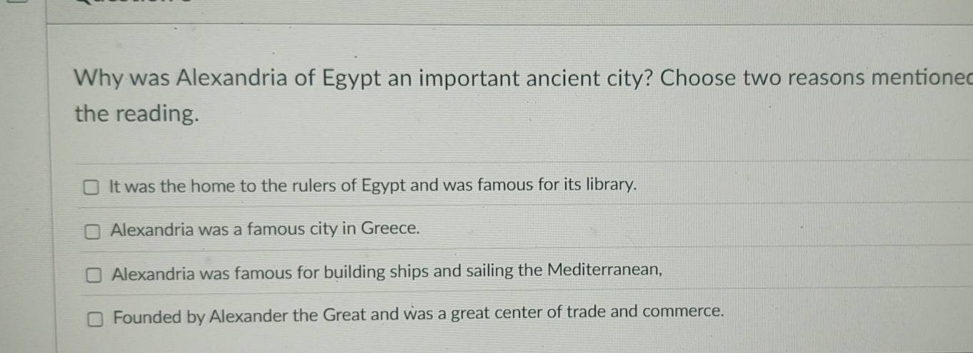 Why was Alexandria of Egypt an important ancient city? Choose two reasons mentioned
the reading.
It was the home to the rulers of Egypt and was famous for its library.
Alexandria was a famous city in Greece.
Alexandria was famous for building ships and sailing the Mediterranean,
Founded by Alexander the Great and was a great center of trade and commerce.