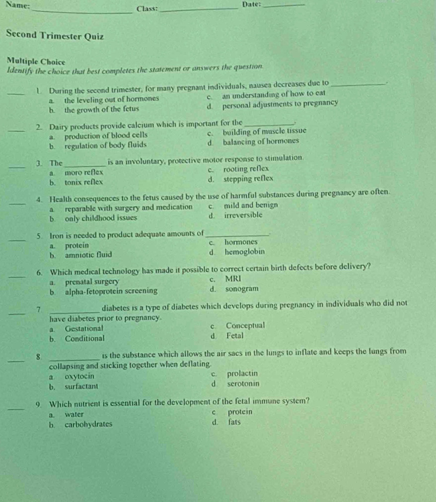 Name:_ Class:_ Date:_
Second Trimester Quiz
Multiple Choice
Identify the choice that best completes the statement or answers the question.
_L During the second trimester, for many pregnant individuals, nausea decreases due to_ .
a the leveling out of hormones c an understanding of how to eat
b. the growth of the fetus d. personal adjustments to pregnancy
_2. Dairy products provide calcium which is important for the_
a. production of blood cells c. building of muscle tissue
b. regulation of body fluids d. balancing of hormones
_
3. The_ is an involuntary, protective motor response to stimulation.
a moro reflex c. rooting reflex
b. tonix reflex d. stepping reflex
_
4. Health consequences to the fetus caused by the use of harmful substances during pregnancy are often.
a reparable with surgery and medication c mild and benign
b. only childhood issues d. irreversible
_
5 Iron is needed to product adequate amounts of _.
a protein c. hormones
b. amniotic fluid d hemoglobin
_
6. Which medical technology has made it possible to correct certain birth defects before delivery?
a prenatal surgery c. MRI
b. alpha-fetoprotein screening d. sonogram
_7 _diabetes is a type of diabetes which develops during pregnancy in individuals who did not
have diabetes prior to pregnancy
a Gestational c Conceptual
b. Conditional d Fetal
_
8 _is the substance which allows the air sacs in the lungs to inflate and keeps the lungs from
collapsing and sticking together when deflating.
a oxytocin c. prolactin
b. surfactant d serotonin
_
9. Which nutrient is essential for the development of the fetal immune system?
a. water c protein
b. carbohydrates d. fats