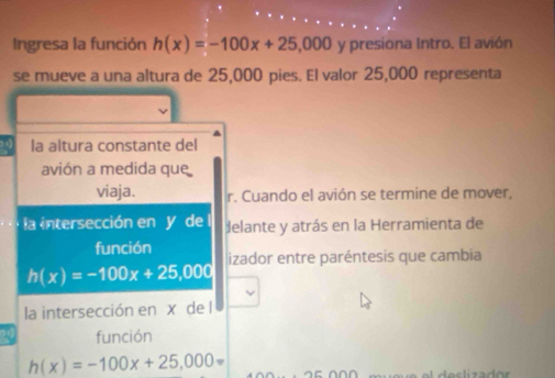 Ingresa la función h(x)=-100x+25,000 y presiona Intro. El avión
se mueve a una altura de 25,000 pies. El valor 25,000 representa
la altura constante del
avión a medida que
viaja. r. Cuando el avión se termine de mover,
la intersección en y de delante y atrás en la Herramienta de
función izador entre paréntesis que cambia
h(x)=-100x+25,000
la intersección en x de l
función
h(x)=-100x+25,000=