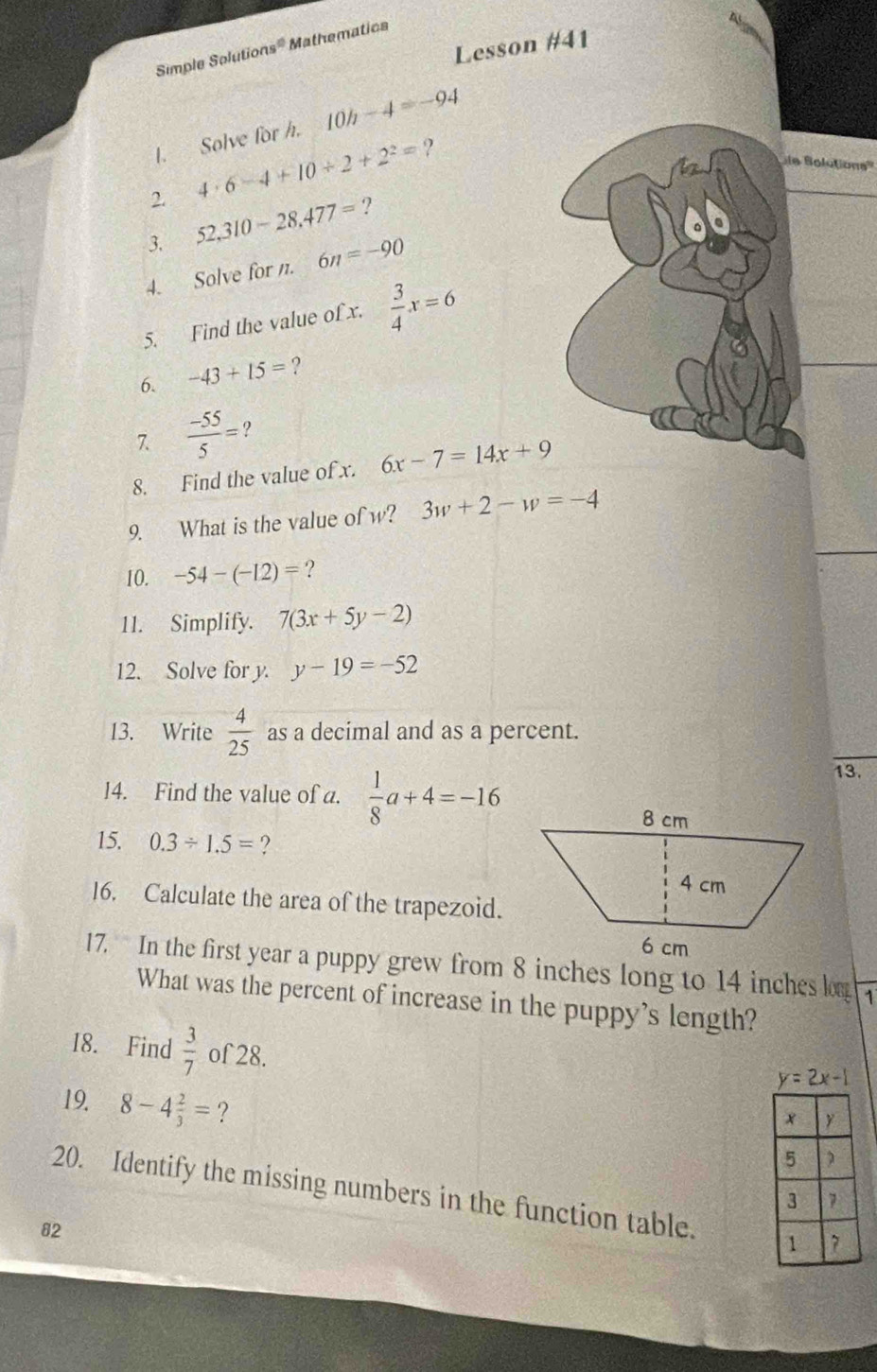 Lesson #41 
Simple Salution 9° Mathematics 
I. Solve for h. 10h-4=-94
2. 4· 6-4+10/ 2+2^2= ? 
ie Bolutions''' 
3. 52,310-28, 477=? 
4. Solve for n. 6n=-90
5. Find the value of x.  3/4 x=6
6. -43+15= ? 
7.  (-55)/5 = ? 
8. Find the value of x. 6x-7=14x+9
9. What is the value of w? 3w+2-w=-4
10. -54-(-12)= ? 
11. Simplify. 7(3x+5y-2)
12. Solve for y. y-19=-52
13. Write  4/25  as a decimal and as a percent. 
14. Find the value of a.  1/8 a+4=-16
13. 
15. 0.3/ 1.5= ? 
16. Calculate the area of the trapezoid. 
17. In the first year a puppy grew from 8 inches long to 14 inches l 1 
What was the percent of increase in the puppy's length? 
I8. Find  3/7  of28.
y=2x-1
19 8-4 2/3 = ? 
20. Identify the missing numbers in the function table. 
82