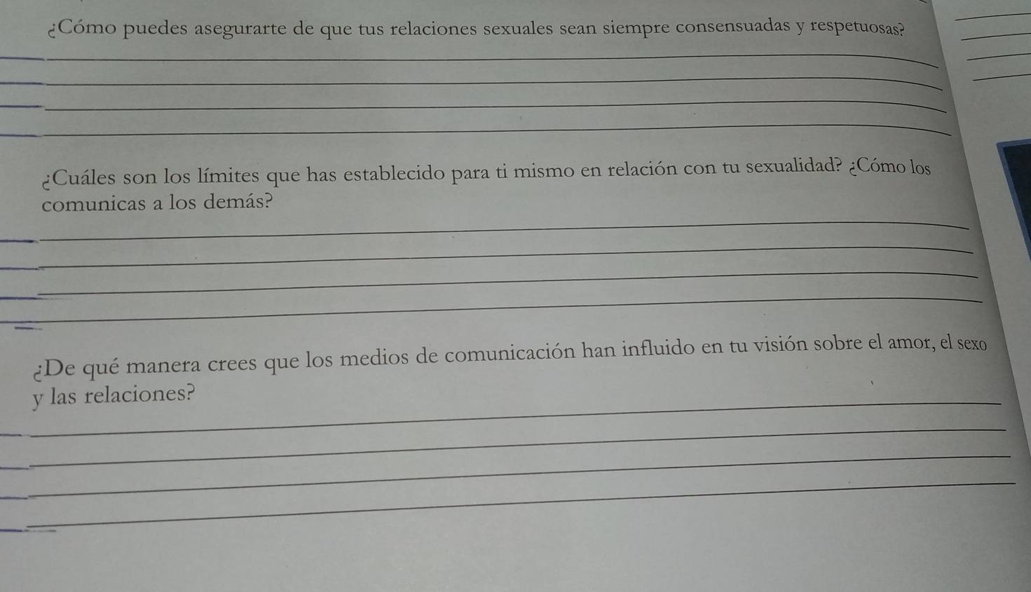 ¿Cómo puedes asegurarte de que tus relaciones sexuales sean siempre consensuadas y respetuosas?_ 
_ 
_ 
_ 
_ 
_ 
_ 
_ 
¿Cuáles son los límites que has establecido para ti mismo en relación con tu sexualidad? ¿Cómo los 
_ 
comunicas a los demás? 
_ 
_ 
_ 
¿De qué manera crees que los medios de comunicación han influido en tu visión sobre el amor, el sexo 
_y las relaciones? 
_ 
_ 
_ 
_