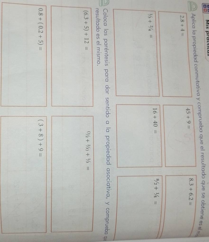 = Mis practicas 
Aplica la propiedad conmutativa y comprueba que el resultado que se obtiene es el m
45+9=
8.3+6.2=
2.8+4=
16+40=
8/2+1/4=
1/3+2/4=
Coloca los paréntesis para dar sentido a la propiedad asociativa, y comprueba que 
resultado es el mismo.
(6.3+5)+12=
(1/2+2/3)+1/3=
0.8+(0.2+5)=
(3+8)+9=