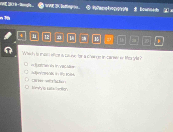 WWE 2K19 - Google... @ WWE 2K Battlegrou... Bg2ggyg4yogygrygfg Downloads
s 7th
q 11 12 13 14 15 16 17 18 10 20
Which is most often a cause for a change in career or lifestyle?
adjustments in vacation
adjustments in life roles
career satisfaction
lifestyle satisfaction