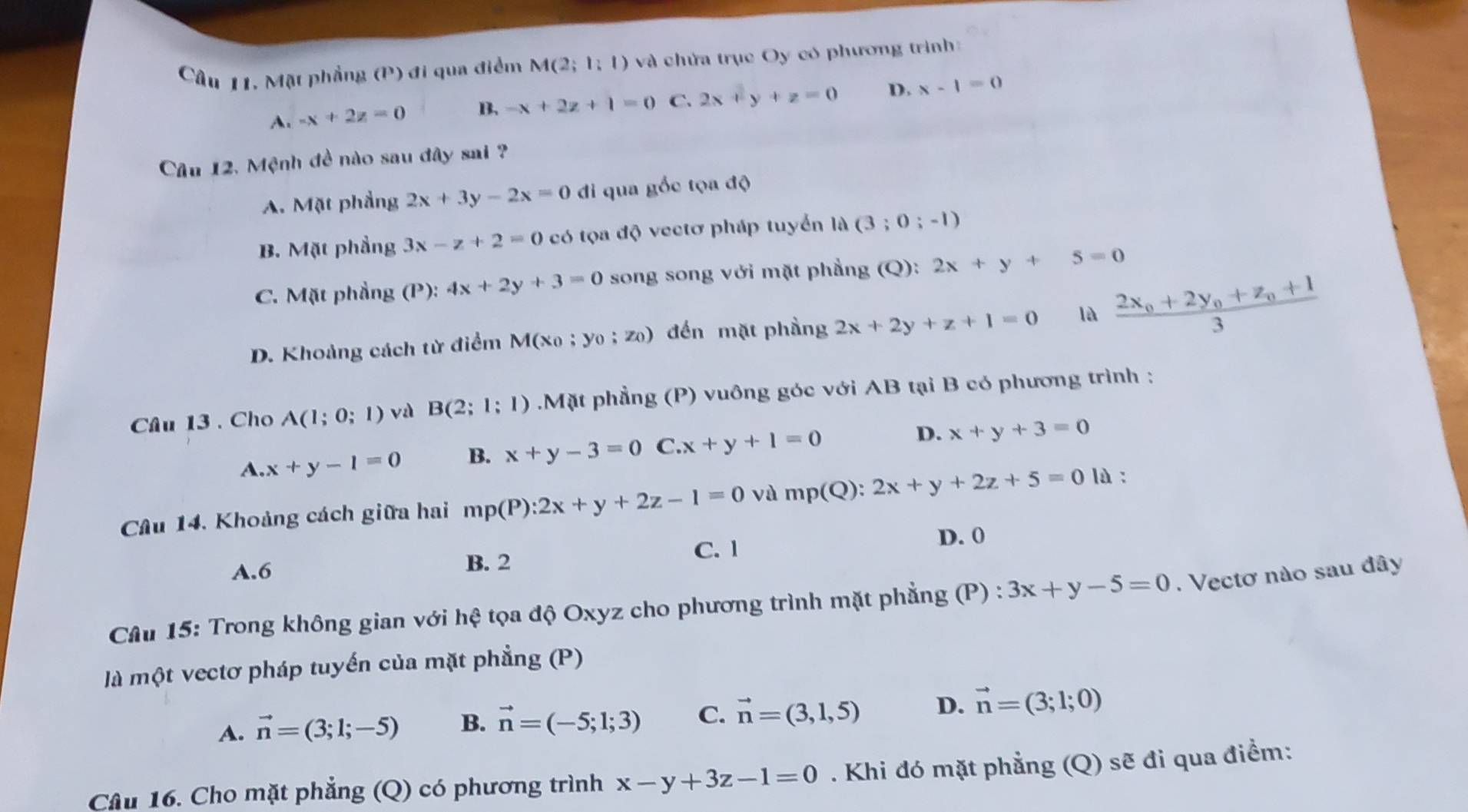 Câu 11, Mặt phẳng (P) ) đi qua điểm M(2;1;1) và chứa trục Oy có phương trình
A. -x+2z=0 B. -x+2z+1=0 C. 2x+y+z=0 D. x-1=0
Câu 12, Mệnh đề nào sau đây sai ?
A. Mặt phầng 2x+3y-2x=0 di qua gốc tọa độ
B. Mặt phầng 3x-z+2=0 có tọa độ vectơ pháp tuyển 14(3;0;-1)
C. Mặt phầng (P):4x+2y+3=0 song song với mặt phẳng (Q): 2x+y+5=0
D. Khoảng cách từ điểm M(x_0;y_0;z_0) ) đến mặt phầng 2x+2y+z+1=0 là frac 2x_0+2y_0+z_0+13
Câu 13 . Cho A(1;0;1) vù B(2;1;1) Mặt phẳng (P) vuông góc với AB tại B có phương trình :
A. x+y-1=0 B. x+y-3=0 C.x+y+1=0 D. x+y+3=0
Câu 14. Khoảng cách giữa hai mp(P):2x+y+2z-1=0 và mp(Q):2x+y+2z+5=0 là :
C. 1 D. 0
A.6
B. 2
Câu 15: Trong không gian với hệ tọa độ Oxyz cho phương trình mặt phẳng (P) : 3x+y-5=0.  Vectơ nào sau đây
là một vectơ pháp tuyến của mặt phẳng (P)
A. vector n=(3;1;-5) B. vector n=(-5;1;3) C. vector n=(3,1,5) D. vector n=(3;1;0)
Câu 16. Cho mặt phẳng (Q) có phương trình x-y+3z-1=0. Khi đó mặt phẳng (Q) sẽ đi qua điểm: