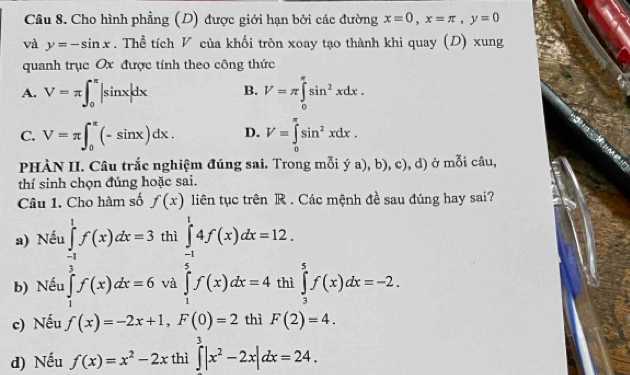 Cho hình phẳng (D) được giới hạn bởi các đường x=0, x=π , y=0
và y=-sin x. Thể tích V của khối tròn xoay tạo thành khi quay (D) xung
quanh trục Ox được tính theo công thức
A. V=π ∈t _0^((π)|sin x|dx B. V=π ∈tlimits _0^(π)sin ^2)xdx.
C. V=π ∈t _0^((π)(-sin x)dx. D. V=∈tlimits _0^(π)sin ^2)xdx. 
PHÀN II. Câu trắc nghiệm đúng sai. Trong mỗi ya),b),c) ), d) ở mỗi câu,
thí sinh chọn đúng hoặc sai.
Câu 1. Cho hàm số f(x) liên tục trên R . Các mệnh đề sau đúng hay sai?
a) Nếu ∈tlimits _(-1)^1f(x)dx=3 thì ∈tlimits _(-1)^14f(x)dx=12.
b) Nếu ∈tlimits _1^(3f(x)dx=6 và ∈tlimits _1^5f(x)dx=4 thì ∈tlimits _3^5f(x)dx=-2. 
c) Nếu f(x)=-2x+1, F(0)=2 thì F(2)=4. 
d) Nếu f(x)=x^2)-2x thì ∈tlimits _0^(3|x^2)-2x|dx=24.