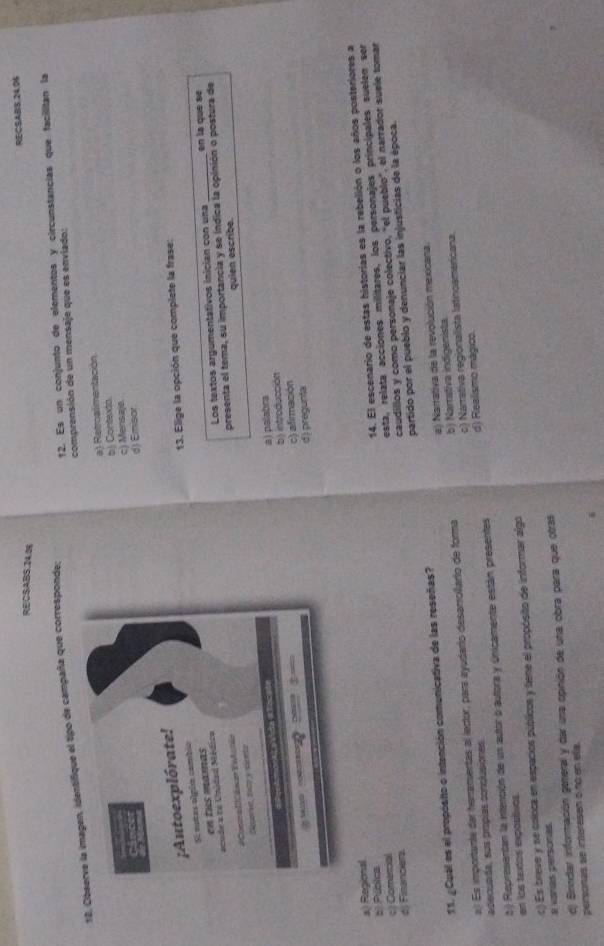 RECSABS 24.05
RECSABS.14.25
12. Observe la imagen, identifique el tipo de campaña que corresponde;
12. Es un conjunto de elementos y circunstancias que facilitan la
comprensión de un mensaje que es enviado:
a) Retroalimentación
b) Contextá.
c) Mensajo
d) Emisor
13. Elige la opción que complete la frase:
Los textos argumentativos inician con una _en la que se
presenta el tema, su importancia y se índica la opinión o postura de
quien escribe.
à) palabra
b) introducción
c) afirmación
d) pregunta
a) Regional
d) Financiera 14. El escenario de estas historías es la rebelión o los años posteriores a
esta, relata acciones militares, los personajes principales suelen ser
s Púbica
caudillos y como personaje colectivo, "el pueblo", el narrador suele tomar
c )Comercal
11. ¿Cuál es el propósto o intención comunicativa de las reseñas? partido por el pueblo y denunciar las injusticias de la época.
a) Narrativa de la revolución mexicana.
c) Narrativa regionalista latinoamericana.
a.) Es importante dar heramentas al lector, para ayudario desarrollario de forma
adecuada, sus propías conclusiones.b) Namstiva indigenista
2) Representan la intentión de un autor o autora y únicamente están presentes d) Realismo mágico.
en los texdos expostvos
a varas personas c) Es breve y se osloca en espacios públicos y tiene el propósito de informar algo
d) Brindar información general y dar una opinión de una obra para que otras
peronas se intere sen 6 nó en ela.