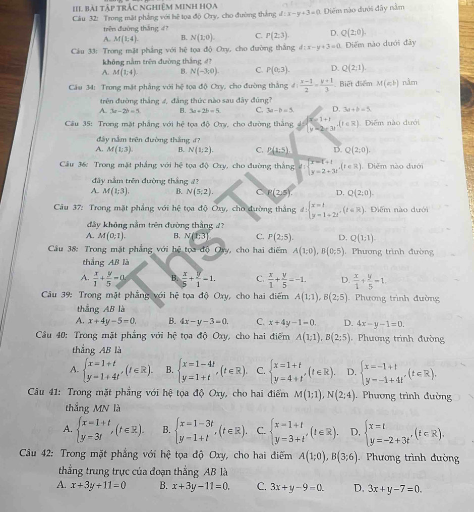 III bài Tập TRÁC NGHiệM MINH HọA
Câu 32: Trong mặt phắng với hệ tọa độ Oxy, cho đường thắng d:x-y+3=0 Điếm nào dưới đây nằm
trên đường thắng d?
A M(1;4). B. N(1;0). C. P(2;3). D. Q(2;0).
Cáu 33: Trong mặt phẳng với hệ tọa độ Oxy, cho đường thắng d:x-y+3=0 Điểm nào dưới đây
không nằm trên đường thắng đ?
A. M(1;4). B. N(-3;0). C. P(0;3). D. Q(2;1).
Cầu 34: Trong mặt phẳng với hhat c * tọa độ Oxy, cho đường thắng đ:  (x-1)/2 = (y+1)/3 . Biết điểm M(a;b) nằm
trên đường thắng 4, đẳng thức nào sau đây đúng?
A. 3a-2b=5. B. 3a+2b=5. C. 3a-b=5. D. 3a+b=5.
Câu 35: Trong mặt phẳng với hhat e tọa độ Oxy, cho đường thắng d=beginarrayl x=1+t y=2-3tendarray. ,(t∈ R) Điểm nào dưới
đây nằm trên đường thắng đ?
A. M(1;3). B. N(1;2). C. P(1:5). D. Q(2;0).
Cầu 36: Trong mặt phẳng với hệ tọa độ Oxy, cho đường thắng d:beginarrayl x=1+t y=2+3tendarray. ,(t∈ R). Điểm nào dưới
đây nằm trên đường thắng đ?
A. M(1;3). B. N(5;2). C. P(2:5). D. Q(2;0).
Câu 37: Trong mặt phẳng với hệ tọa độ Oxy, cho đường thẳng d:beginarrayl x=t y=1+2tendarray. ,(t∈ R) Điểm nào dưới
đây không nằm trên đường thẳng d?
A. M(0;1). B. N(1;3). C. P(2;5). D. Q(1;1).
Câu 38: Trong mặt phẳng với hệ tọa độ Oxy, cho hai điểm A(1;0),B(0;5). Phương trình đường
thẳng AB là
A.  x/1 + y/5 =0. B.  x/5 + y/1 =1. C.  x/1 + y/5 =-1. D.  x/1 + y/5 =1.
Câu 39: Trong mặt phẳng với hệ tọa độ Oxy, cho hai điểm A(1;1),B(2;5). Phương trình đường
thắng AB là
A. x+4y-5=0. B. 4x-y-3=0. C. x+4y-1=0. D. 4x-y-1=0.
Câu 40: Trong mặt phẳng với hệ tọa độ Oxy, cho hai điểm A(1;1),B(2;5). Phương trình đường
thẳng AB là
A. beginarrayl x=1+t y=1+4tendarray. ,(t∈ R). B. beginarrayl x=1-4t y=1+tendarray. ,(t∈ R). C. beginarrayl x=1+t y=4+t'endarray. (t∈ R). D. beginarrayl x=-1+t y=-1+4t'endarray. (t∈ R).
Câu 41: Trong mặt phẳng với hệ tọa độ Oxy, cho hai điểm M(1;1),N(2;4).  Phương trình đường
thắng MN là
A. beginarrayl x=1+t y=3tendarray. ,(t∈ R). B. beginarrayl x=1-3t y=1+tendarray. ,(t∈ R). C. beginarrayl x=1+t y=3+t'endarray. (t∈ R). D. beginarrayl x=t y=-2+3t'endarray. (t∈ R).
Câu 42: Trong mặt phẳng với hệ tọa độ Oxy, cho hai điểm A(1;0),B(3;6). Phương trình đường
thắng trung trực của đoạn thắng AB là
A. x+3y+11=0 B. x+3y-11=0. C. 3x+y-9=0. D. 3x+y-7=0.