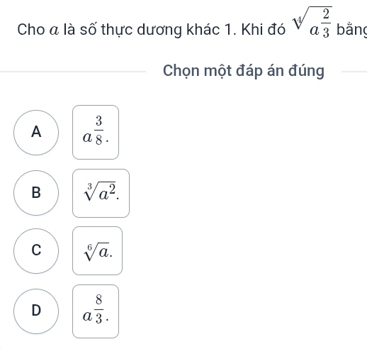 Cho a là số thực dương khác 1. Khi đó sqrt[4](a^(frac 2)3) bằng
Chọn một đáp án đúng
A a^(frac 3)8.
B sqrt[3](a^2).
C sqrt[6](a).
D a^(frac 8)3.