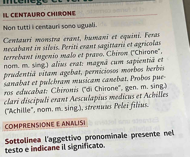 mterege e 
IL CENTAURO CHIRONE 
Non tutti i centauri sono uguali. 
Centauri monstra erant, humani et equini. Feras 
necabant in silvis. Periti erant sagittarii et agricolas 
terrebant ingenio malo et pravo. Chiron (“Chirone”, 
nom. m. sing.) alius erat: magnā cum sapientiā et 
prudentiā vitam agebat, perniciosos morbos herbis 
sanabat et pulchram musicam canebat. Probos pue- 
ros educabat: Chironis (“di Chirone”, gen. m. sing.) 
clari discipuli erant Aesculapius medicus et Achilles 
(“Achille”, nom. m. sing.), strenuus Pelei filius. 
COMPRENSIONE E ANALISI 
Sottolinea l’aggettivo pronominale presente nel 
testo e indicane il significato.