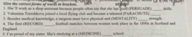 Give the correct forms of words in brackets. a 
1. She 'll work as a shop assistant because people often say that she has good (PERSUADE) _skille. 
2. Valentina Tereshkova joined a local flying clab and became a tulented (PARACHUTE)_ 
3. Besides medical knowledge, a surgeon must have physical and (MENTALITY) _strength. 
4. The first (RECORD) _football matches between women took place in the 1890s in Scotland and 
England. 
5. I'm proud of my sister. She's studying at a (MEDICINE) _school.