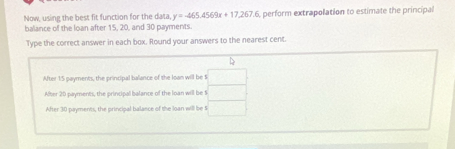 Now, using the best fit function for the data, y=-465.4569x+17,267.6 , perform extrapolation to estimate the principal
balance of the loan after 15, 20, and 30 payments.
Type the correct answer in each box. Round your answers to the nearest cent.
After 15 payments, the principal balance of the loan will be $ :□.
After 20 payments, the principal balance of the loan will be $  □ /□  
After 30 payments, the principal balance of the loan will be $