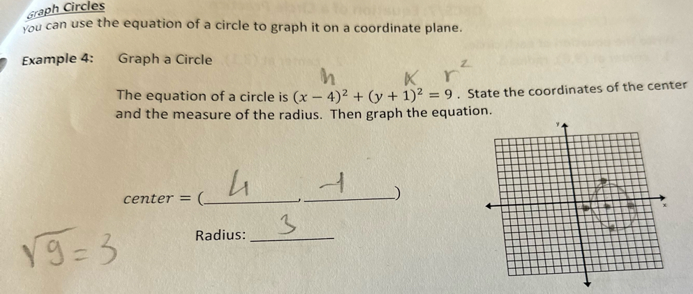 Graph Circles 
You can use the equation of a circle to graph it on a coordinate plane. 
Example 4: Graph a Circle 
The equation of a circle is (x-4)^2+(y+1)^2=9. State the coordinates of the center 
and the measure of the radius. Then graph the equation.
center = (_ 
_) 
Radius:_