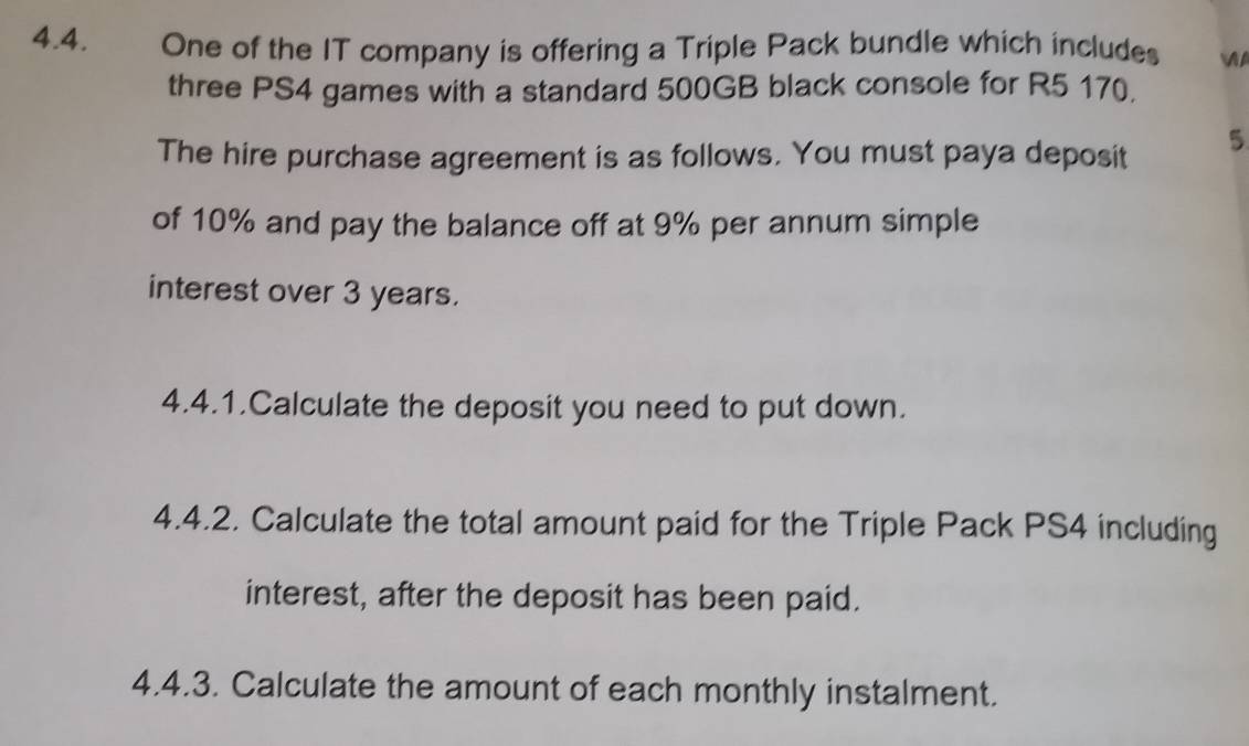 One of the IT company is offering a Triple Pack bundle which includes 

three PS4 games with a standard 500GB black console for R5 170. 
The hire purchase agreement is as follows. You must paya deposit 5
of 10% and pay the balance off at 9% per annum simple 
interest over 3 years. 
4.4.1.Calculate the deposit you need to put down. 
4.4.2. Calculate the total amount paid for the Triple Pack PS4 including 
interest, after the deposit has been paid. 
4.4.3. Calculate the amount of each monthly instalment.