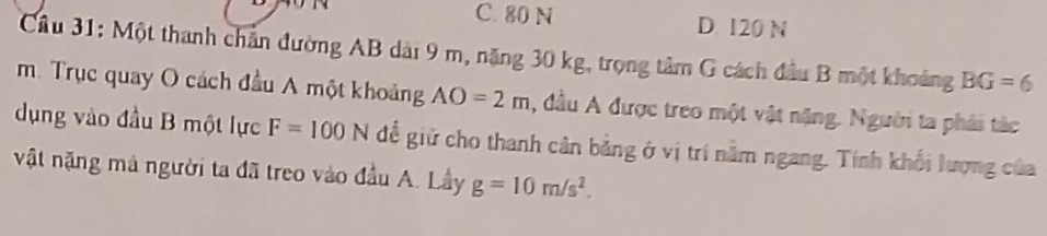 C. 80 N D. 120 N
Cầu 31: Một thanh chăn đường AB dài 9 m, năng 30 kg, trọng tâm G cách đầu B một khoảng BG=6
m. Trục quay O cách đầu A một khoảng AO=2m , đầu A được treo một vật nặng. Người ta phải tác
dụng vào đầu B một lực F=100N để giữ cho thanh cân bằng ở vị trí nằm ngang. Tính khối lượng của
vật nặng mà người ta đã treo vào đầu A. Lây g=10m/s^2.