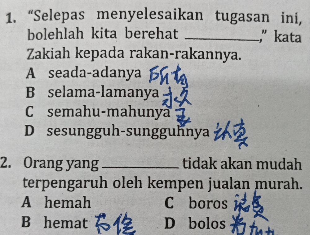 “Selepas menyelesaikan tugasan ini,
bolehlah kita berehat _," kata
Zakiah kepada rakan-rakannya.
A seada-adanya
B selama-lamanya
C semahu-mahunya
D sesungguh-sungguhnya
2. Orang yang _tidak akan mudah
terpengaruh oleh kempen jualan murah.
A hemah C boros
B hemat D bolos