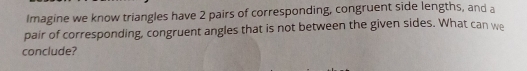 Imagine we know triangles have 2 pairs of corresponding, congruent side lengths, and a 
pair of corresponding, congruent angles that is not between the given sides. What can we 
conclude?