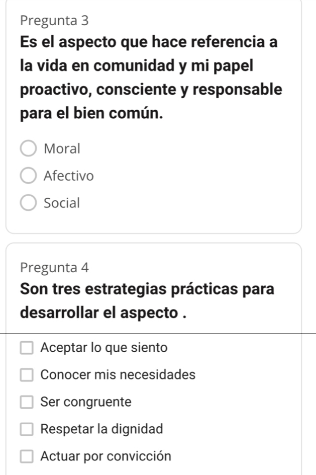 Pregunta 3
Es el aspecto que hace referencia a
la vida en comunidad y mi papel
proactivo, consciente y responsable
para el bien común.
Moral
Afectivo
Social
Pregunta 4
Son tres estrategias prácticas para
desarrollar el aspecto .
Aceptar lo que siento
Conocer mis necesidades
Ser congruente
Respetar la dignidad
Actuar por convicción