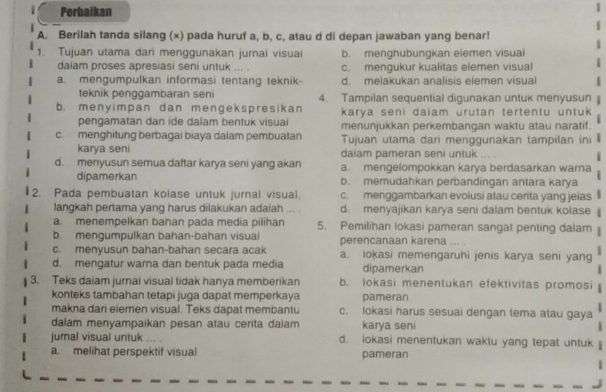 Perbaikan
A. Berilah tanda silang (x) pada huruf a, b, c, atau d di depan jawaban yang benar!
1. Tujuan utama dari menggunakan jurnai visuai b. menghubungkan eiemen visuai
dalam proses apresiasi seni untuk ... . c. mengukur kualitas elemen visual
a. mengumpulkan informasi tentang teknik- d. melakukan analisis elemen visuai
teknik penggambaran seni 4. Tampilan sequential digunakan untuk menyusun
b. menyimpan dan mengekspresikan karya seni daiam urutan tertentu untuk
pengamatan dan ide dalam bentuk visuai menunjukkan perkembangan waktu atau naratif.
c. menghitung berbagai biaya dalam pembuatan Tujuan utama dari menggunakan tampilan ini
karya seni daiam pameran seni untuk ... .
d. menyusun semua daftar karya seni yang akan a. mengelompokkan karya berdasarkan warna
dipamerkan b. memudahkan perbandingan antara karya
2. Pada pembuatan kolase untuk jurnal visual, c. menggambarkan evolusi atau cerita yang jeias
langkah pertama yang harus dilakukan adaiah ... . d. menyajikan karya seni dalam bentuk kolase
a. menempelkan bahan pada media pilihan 5. Pemilihan lokasi pameran sangat penting dalam
b. mengumpulkan bahan-bahan visual perencanaan karena
c. menyusun bahan-bahan secara acak a. iokasi memengaruhi jenis karya seni yang
d. mengatur warna dan bentuk pada media dipamerkan
3. Teks daiam jurnal visual tidak hanya memberikan b. lokasi menentukan efektivitas promosi
konteks tambahan tetapi juga dapat memperkaya pameran
makna dari elemen visual. Teks dapat membantu c. lokasi harus sesuai dengan tema atau gaya
dalam menyampaikan pesan atau cerita daiam karya seni
jural visual untuk ,.. . d. lokasi menentukan waktu yang tepat untuk
a. melihat perspektif visual pameran