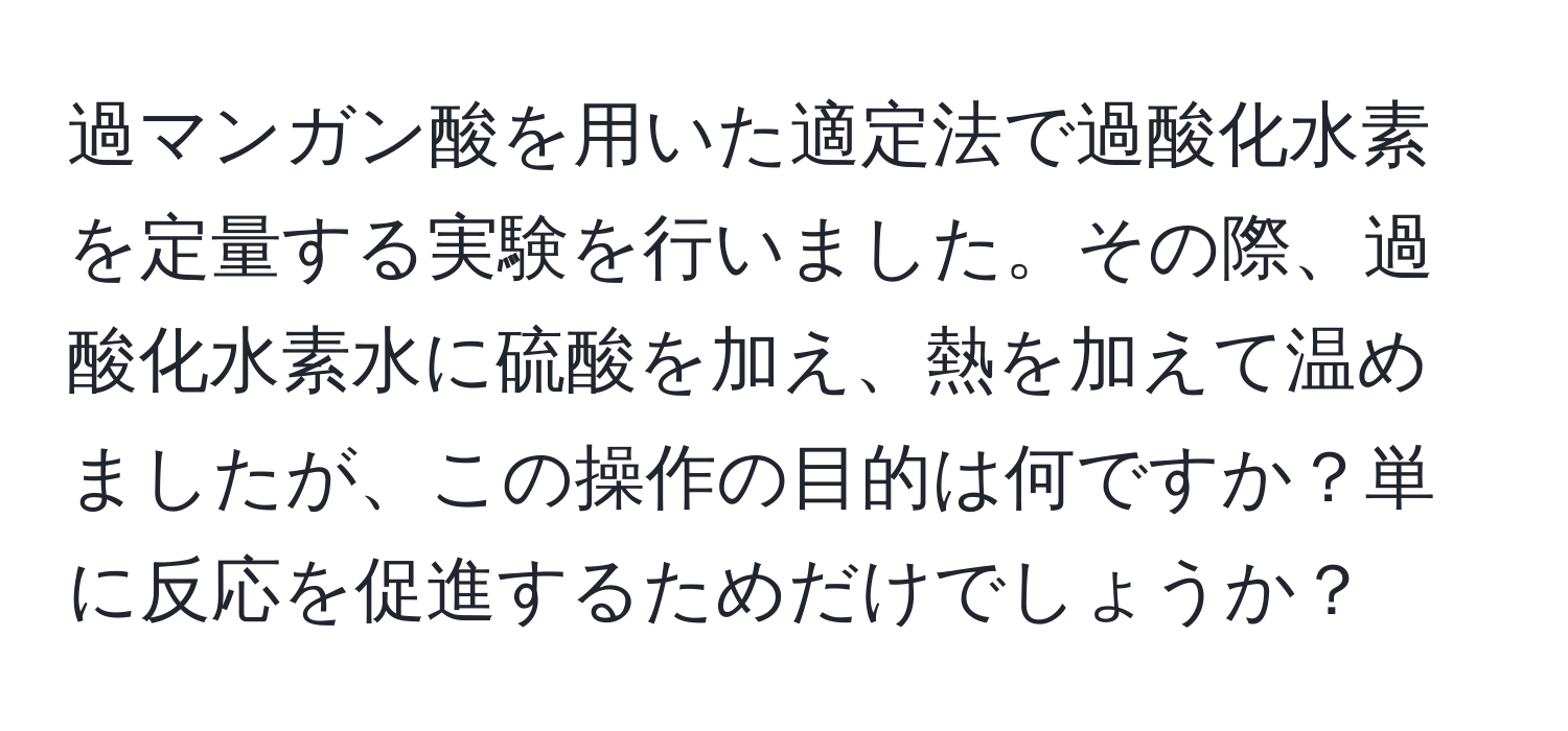 過マンガン酸を用いた適定法で過酸化水素を定量する実験を行いました。その際、過酸化水素水に硫酸を加え、熱を加えて温めましたが、この操作の目的は何ですか？単に反応を促進するためだけでしょうか？