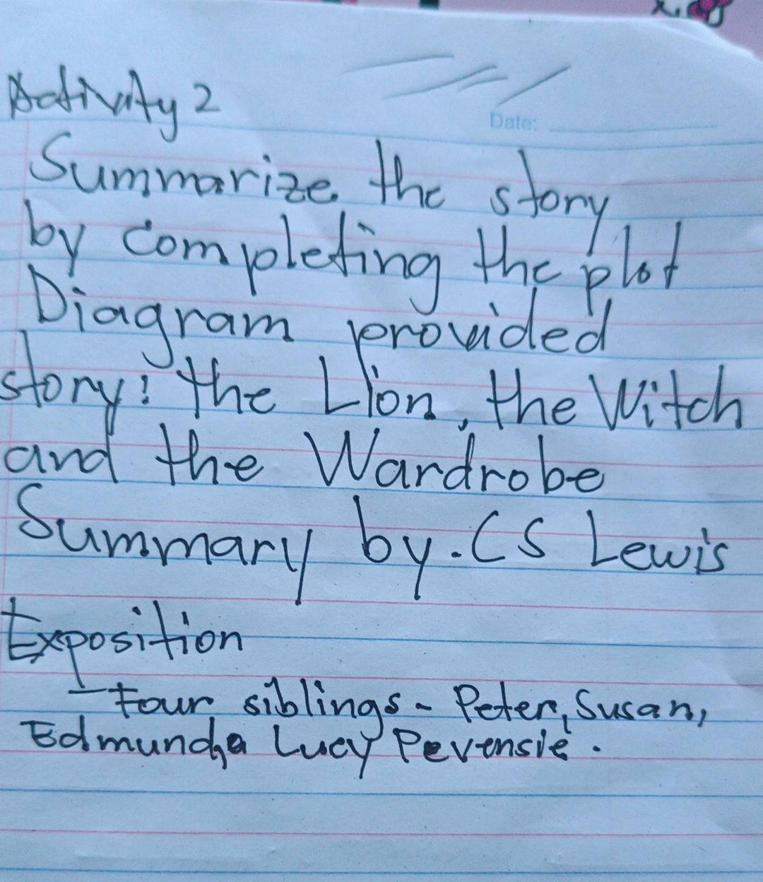 Activity2 
_ 
Summarize the story 
by completing the plot 
Diagram, provided 
story! the Lion, the Witch 
and the Wardrobe 
Summary by. CS Lewis 
Exposition 
four siblings- Peter Susan, 
Edmunda lvey Pevensie.