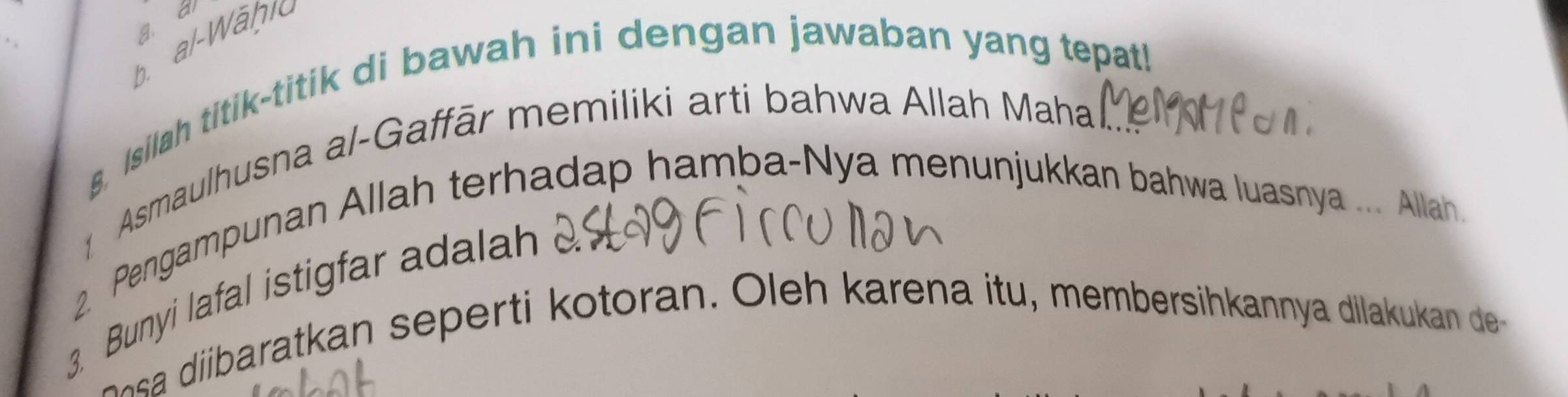 a 
g. 
b. al-Wähic 
8. Isilah titik-titik di bawah ini dengan jawaban yang tepat! 
Asmaulhusna al-Gaffār memiliki arti bahwa Allah Mahal. 
2 Pengampunan Allah terhadap hamba-Nya menunjukkan bahwa luasnya ... Allah. 
Bunyi lafal istigfar adl 
i b p oran O h ar na t membersihkannya dila an de