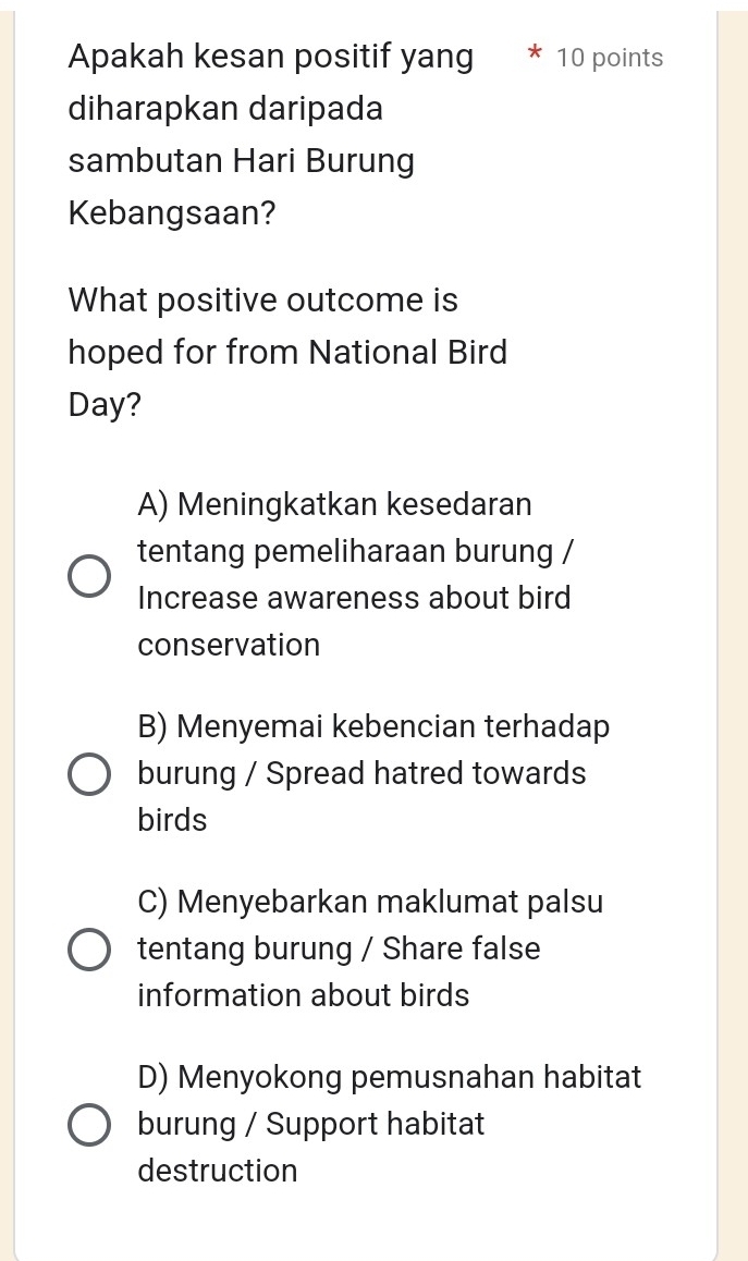 Apakah kesan positif yang * 10 points
diharapkan daripada
sambutan Hari Burung
Kebangsaan?
What positive outcome is
hoped for from National Bird
Day?
A) Meningkatkan kesedaran
tentang pemeliharaan burung /
Increase awareness about bird
conservation
B) Menyemai kebencian terhadap
burung / Spread hatred towards
birds
C) Menyebarkan maklumat palsu
tentang burung / Share false
information about birds
D) Menyokong pemusnahan habitat
burung / Support habitat
destruction