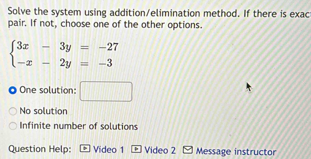 Solve the system using addition/elimination method. If there is exac
pair. If not, choose one of the other options.
beginarrayl 3x-3y=-27 -x-2y=-3endarray.
One solution:
No solution
Infinite number of solutions
Question Help: Video 1 D Video 2 Message instructor