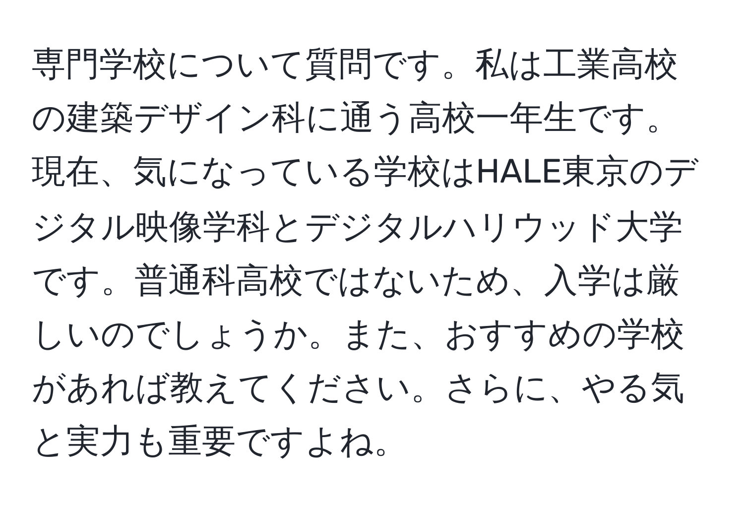 専門学校について質問です。私は工業高校の建築デザイン科に通う高校一年生です。現在、気になっている学校はHALE東京のデジタル映像学科とデジタルハリウッド大学です。普通科高校ではないため、入学は厳しいのでしょうか。また、おすすめの学校があれば教えてください。さらに、やる気と実力も重要ですよね。