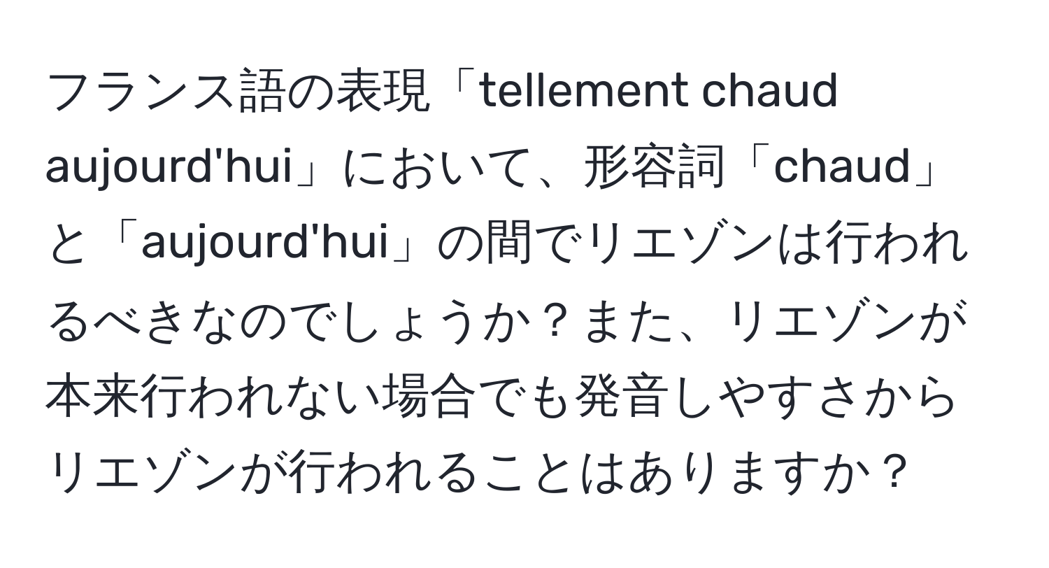 フランス語の表現「tellement chaud aujourd'hui」において、形容詞「chaud」と「aujourd'hui」の間でリエゾンは行われるべきなのでしょうか？また、リエゾンが本来行われない場合でも発音しやすさからリエゾンが行われることはありますか？