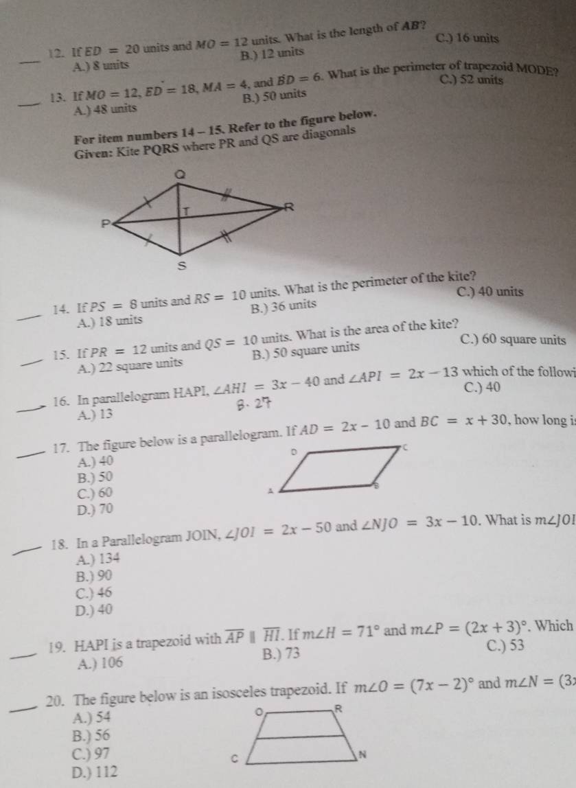 C.) 16 units
12. If ED=20 units and MO=12 units. What is the length of AB?
_
A.) 8 units B.) 12 units
, and BD=6 What is the perimeter of trapezoid MODE?
C.) 52 units
_
13. If MO=12, ED=18, MA=4 B.) 50 units
A.) 48 units
For item numbers 14 - 15. Refer to the figure below.
Given: Kite PQRS where PR and QS are diagonals
_
14. If PS=8 units and RS=10 units. What is the perimeter of the kite?
C.) 40 units
A.) 18 units B.) 36 units
15. If PR=12 units and QS=10 units. What is the area of the kite?
C.) 60 square units
_
A.) 22 square units B.) 50 square units
C.) 40
_
16. In parallelogram HAPI, ∠ AHI=3x-40 and ∠ API=2x-13 which of the followi
A.) 13
_17. The figure below is a parallelogram. If AD=2x-10 and BC=x+30 , how long i
A.) 40
B.) 50
C.) 60
D.) 70
_18. In a Parallelogram JOIN, ∠ JOI=2x-50 and ∠ NJO=3x-10. What is m∠ JOI
A.) 134
B.) 90
C.) 46
D.) 40
_
19. HAPI is a trapezoid with overline AP ||overline HI. If m∠ H=71° and m∠ P=(2x+3)^circ  C.) 53. Which
A.) 106
B.) 73
_
20. The figure below is an isosceles trapezoid. If m∠ O=(7x-2)^circ  and m∠ N=(3x
A.) 54
B.) 56
C.) 97
D.) 112