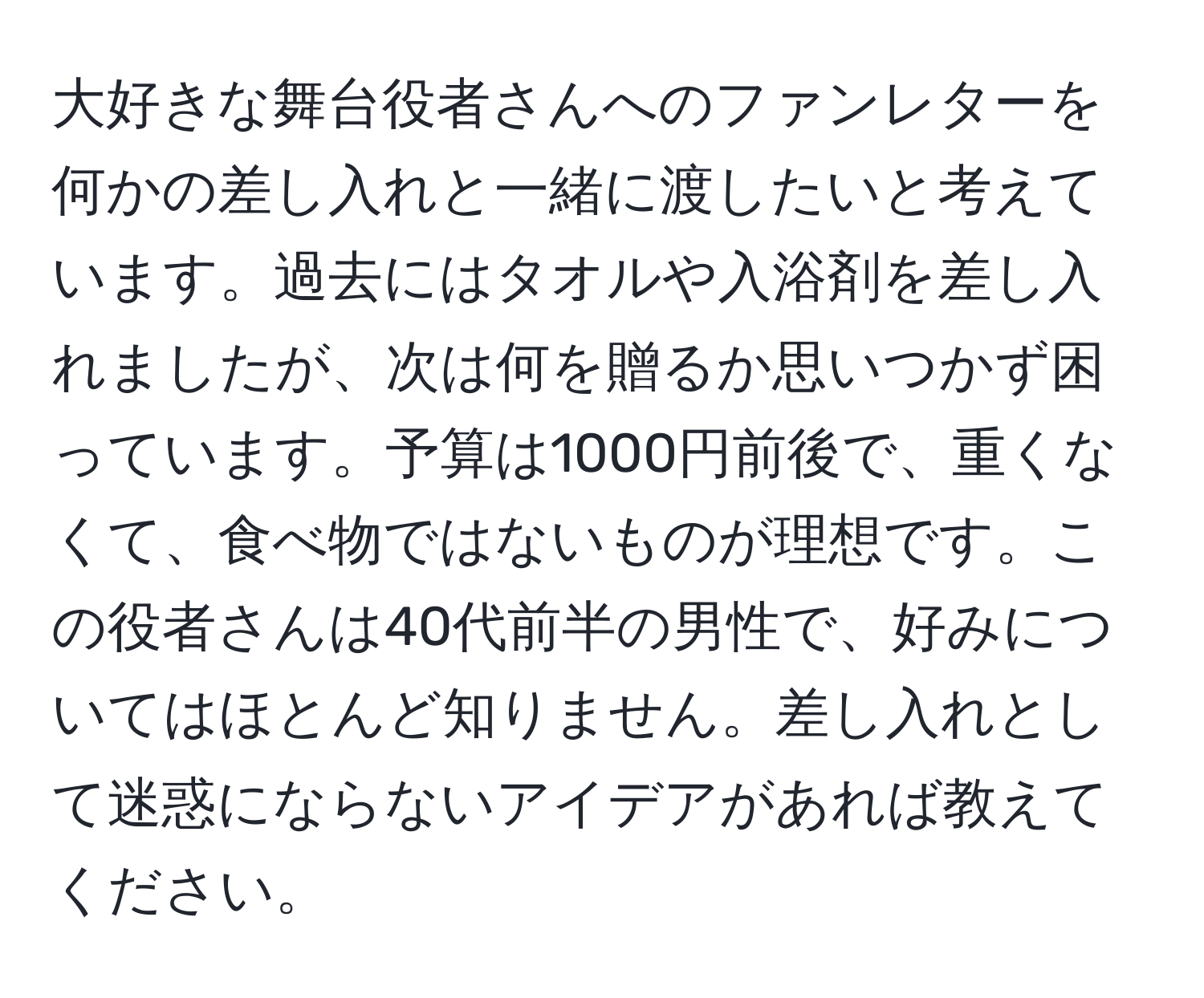 大好きな舞台役者さんへのファンレターを何かの差し入れと一緒に渡したいと考えています。過去にはタオルや入浴剤を差し入れましたが、次は何を贈るか思いつかず困っています。予算は1000円前後で、重くなくて、食べ物ではないものが理想です。この役者さんは40代前半の男性で、好みについてはほとんど知りません。差し入れとして迷惑にならないアイデアがあれば教えてください。