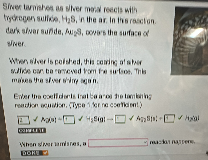 Silver tarnishes as silver metal reacts with 
hydrogen sulfide, H_2S , in the air. In this reaction, 
dark silver sulfide, Au_2S , covers the surface of 
silver. 
When silver is polished, this coating of silver 
sulfide can be removed from the surface. This 
makes the silver shiny again. 
Enter the coefficients that balance the tarnishing 
reaction equation. (Type 1 for no coefficient.) 
2surd Ag(s)+ 1 H_2S(g)to Ag_2S(s)+ 1surd 1surd H_2(g)
COMPLETE 
When silver tarnishes, a □ reaction happens. 
DoNE