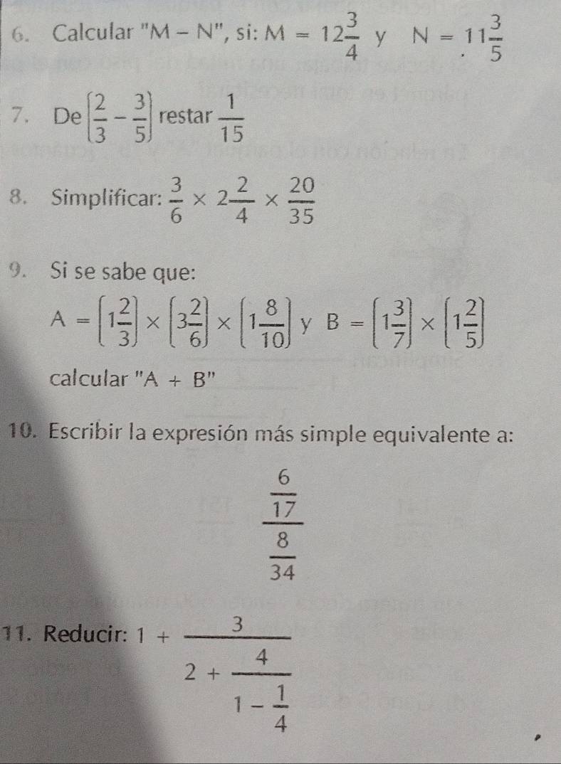 Calcular "M - N", si: M=12 3/4  y N=11 3/5 
7. De ( 2/3 - 3/5 ) restar  1/15 
8. Simplificar:  3/6 * 2 2/4 *  20/35 
9. Si se sabe que:
A=(1 2/3 )* (3 2/6 )* (1 8/10 ) y B=(1 3/7 )* (1 2/5 )
calcular " A+B''
10. Escribir la expresión más simple equivalente a:
frac  6/17  8/34 
11. Reducir:
1+frac 32+frac 41- 1/4 