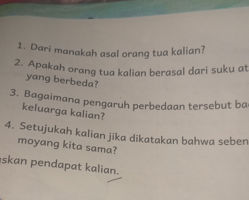 Dari manakah asal orang tua kalian? 
2. Apakah orang tua kalian berasal dari suku at 
yang berbeda? 
3. Bagaimana pengaruh perbedaan tersebut ba 
keluarga kalian? 
4. Setujukah kalian jika dikatakan bahwa seben 
moyang kita sama? 
skan pendapat kalian.