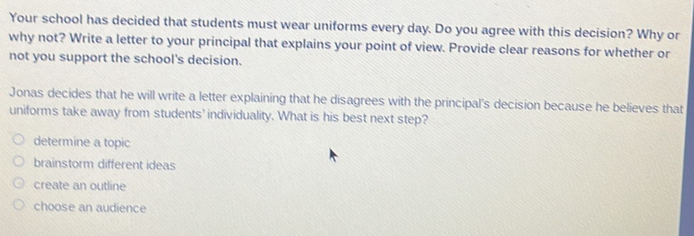 Your school has decided that students must wear uniforms every day. Do you agree with this decision? Why or
why not? Write a letter to your principal that explains your point of view. Provide clear reasons for whether or
not you support the school's decision.
Jonas decides that he will write a letter explaining that he disagrees with the principal's decision because he believes that
uniforms take away from students' individuality. What is his best next step?
determine a topic
brainstorm different ideas
create an outline
choose an audience