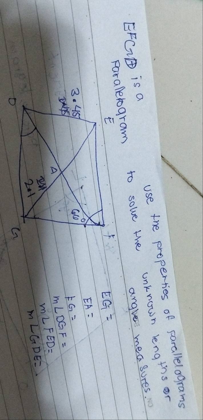 use the properties of parallelograms
EFCI is a
Faraletogram to solve the unknown lengths or angle measures.
EG=
EA=
FG=
m∠ DGF=
m∠ FED=
M∠ GDE=