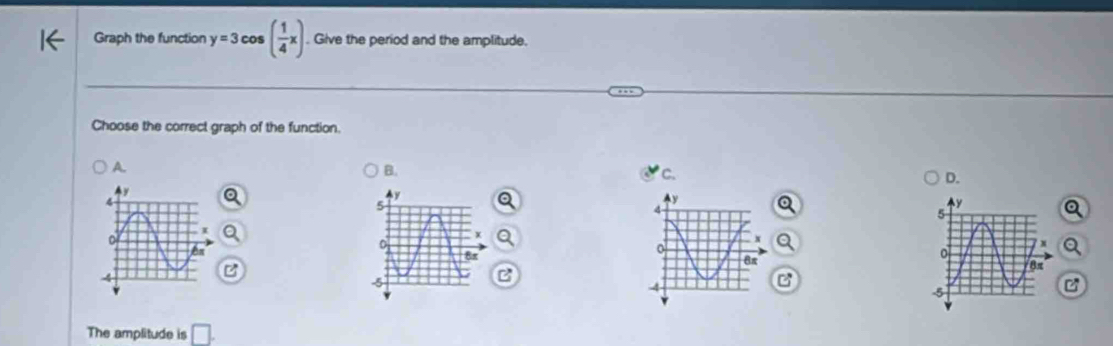 Graph the function y=3cos ( 1/4 x). Give the period and the amplitude. 
Choose the correct graph of the function. 
A. 
B. 
C. 
D.
4
B
4
The amplitude is □.