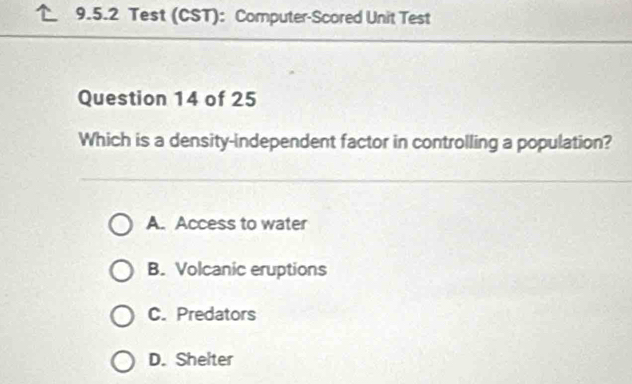 Test (CST): Computer-Scored Unit Test
Question 14 of 25
Which is a density-independent factor in controlling a population?
A. Access to water
B. Volcanic eruptions
C. Predators
D. Shelter